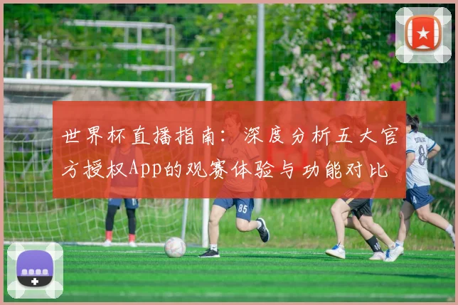 世界杯直播指南:深度分析五大官方授权App的观赛体验与功能对比
