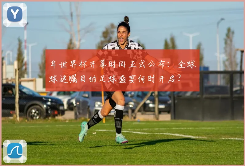 年世界杯开幕时间正式公布:全球球迷瞩目的足球盛宴何时开启?