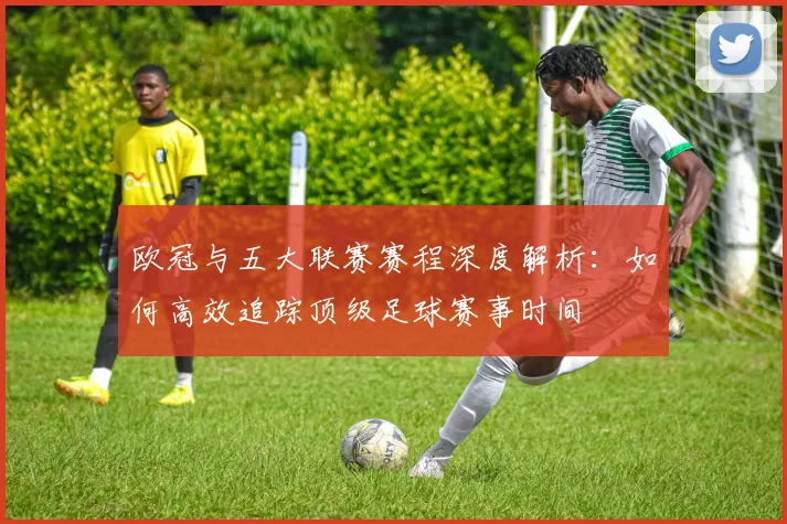 欧冠与五大联赛赛程深度解析:如何高效追踪顶级足球赛事时间