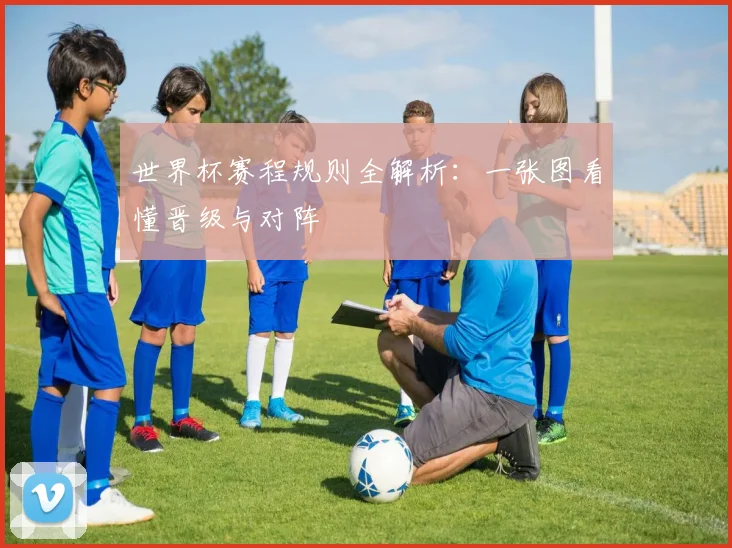 世界杯赛程规则全解析:一张图看懂晋级与对阵