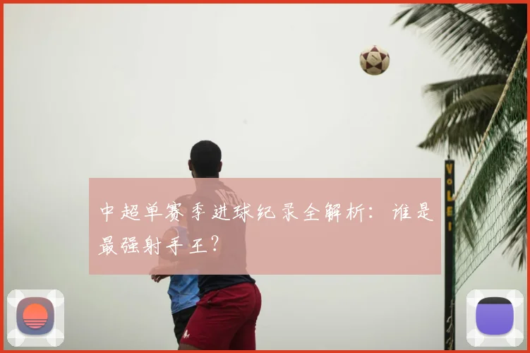 中超单赛季进球纪录全解析：谁是最强射手王？