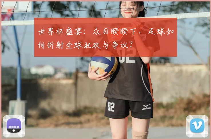 世界杯盛宴:众目睽睽下,足球如何折射全球狂欢与争议?
