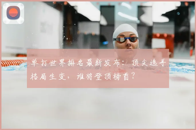 单打世界排名最新发布:顶尖选手格局生变,谁将登顶榜首?