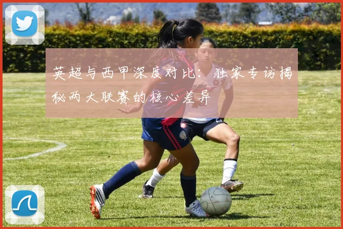 英超与西甲深度对比:独家专访揭秘两大联赛的核心差异