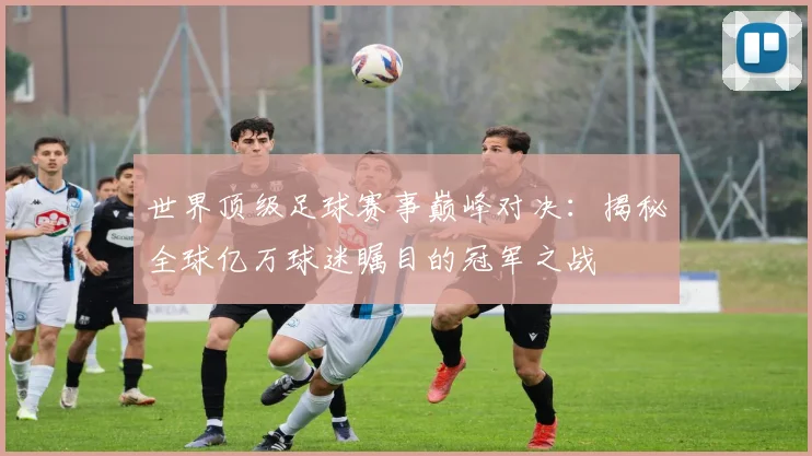 世界顶级足球赛事巅峰对决:揭秘全球亿万球迷瞩目的冠军之战